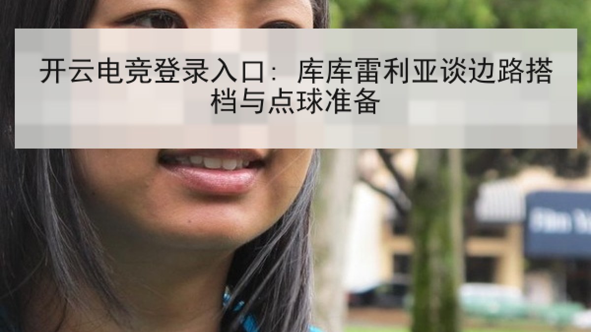 开云电竞登录入口: 库库雷利亚谈边路搭档与点球准备 开云电竞登录入口: 库库雷利亚谈边路搭档与点球准备