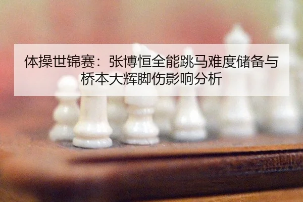 体操世锦赛：张博恒全能跳马难度储备与桥本大辉脚伤影响分析