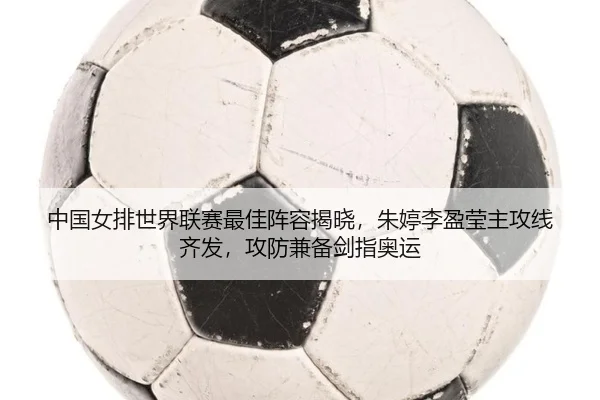 中国女排世界联赛最佳阵容揭晓，朱婷李盈莹主攻线齐发，攻防兼备剑指奥运