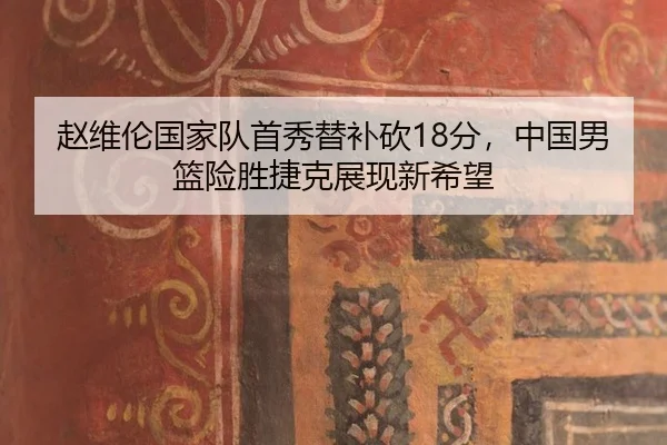 赵维伦国家队首秀替补砍18分，中国男篮险胜捷克展现新希望